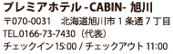プレミアホテル -CABIN-旭川 〒070-0031　北海道旭川市1条通7丁目 TEL.0166-73-7430（代表） チェックイン 14:00/チェックアウト11:00